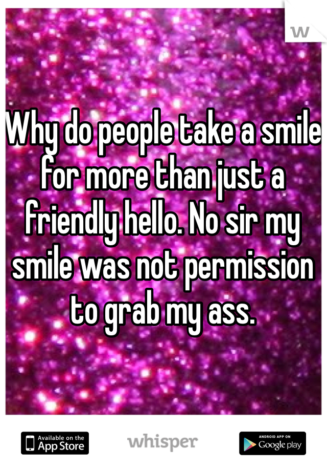 Why do people take a smile for more than just a friendly hello. No sir my smile was not permission to grab my ass. 