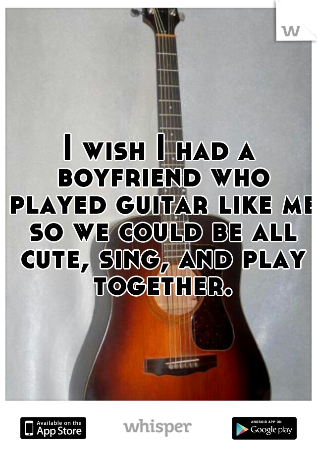 I wish I had a boyfriend who played guitar like me so we could be all cute, sing, and play together.