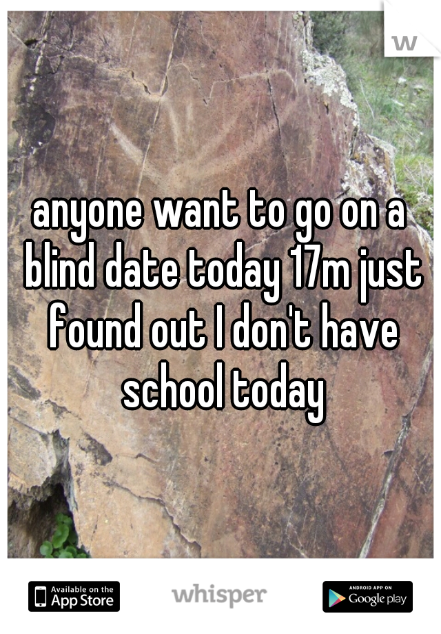 anyone want to go on a blind date today 17m just found out I don't have school today