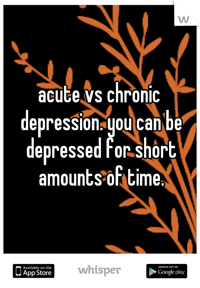 acute vs chronic depression. you can be depressed for short amounts of time.