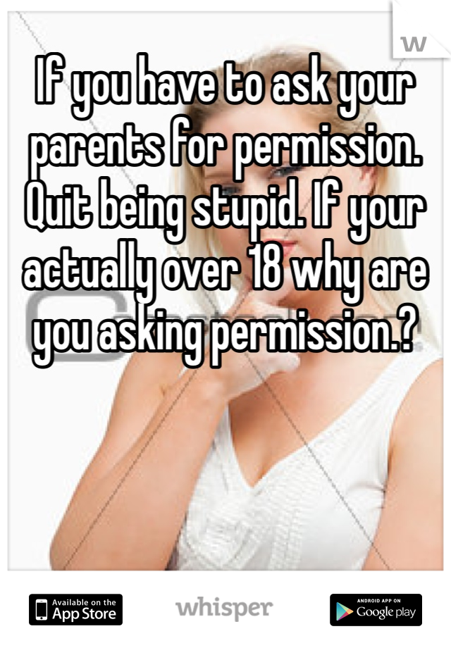 If you have to ask your parents for permission. Quit being stupid. If your actually over 18 why are you asking permission.? 