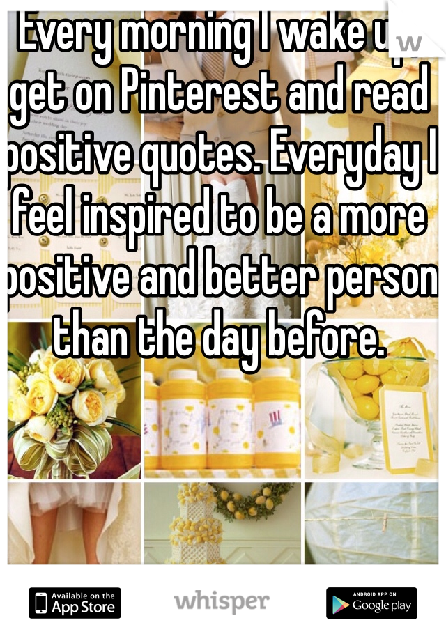 Every morning I wake up, get on Pinterest and read positive quotes. Everyday I feel inspired to be a more positive and better person than the day before.