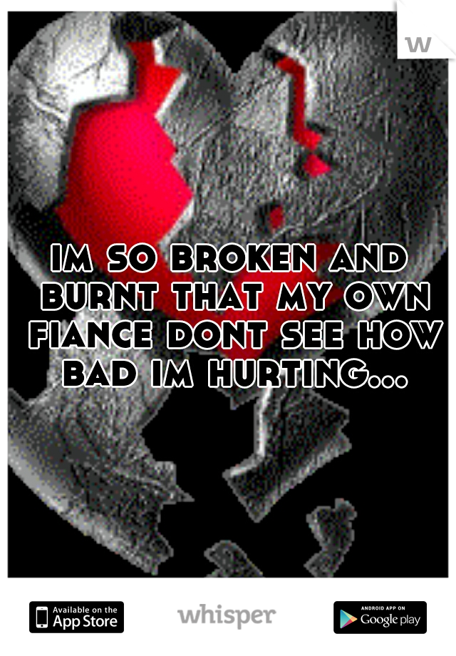im so broken and burnt that my own fiance dont see how bad im hurting...