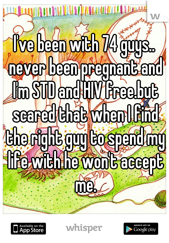 I've been with 74 guys.. never been pregnant and I'm STD and HIV free.but scared that when I find the right guy to spend my life with he won't accept me.