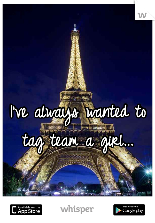 I've always wanted to tag team a girl...