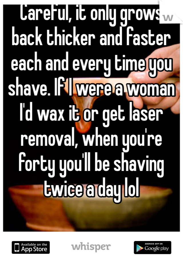 Careful, it only grows back thicker and faster each and every time you shave. If I were a woman I'd wax it or get laser removal, when you're forty you'll be shaving twice a day lol
