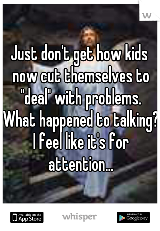 Just don't get how kids now cut themselves to "deal" with problems. What happened to talking? I feel like it's for attention...