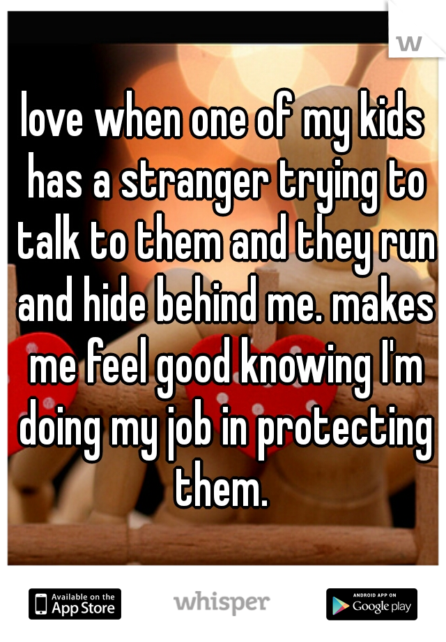 love when one of my kids has a stranger trying to talk to them and they run and hide behind me. makes me feel good knowing I'm doing my job in protecting them. 