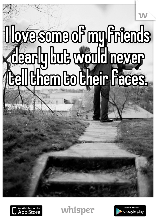 I love some of my friends dearly but would never tell them to their faces.