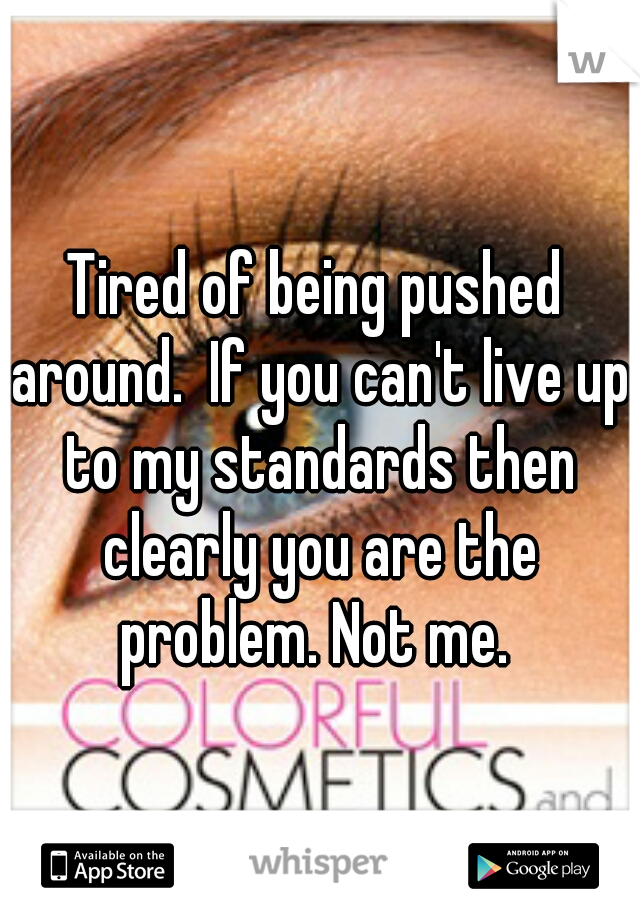 Tired of being pushed around.  If you can't live up to my standards then clearly you are the problem. Not me. 