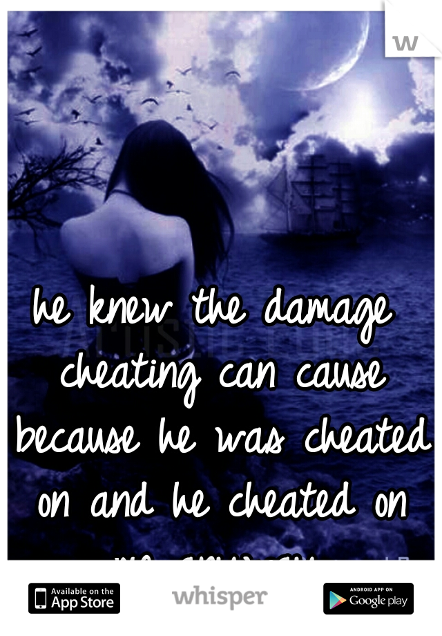 he knew the damage cheating can cause because he was cheated on and he cheated on me anyway.