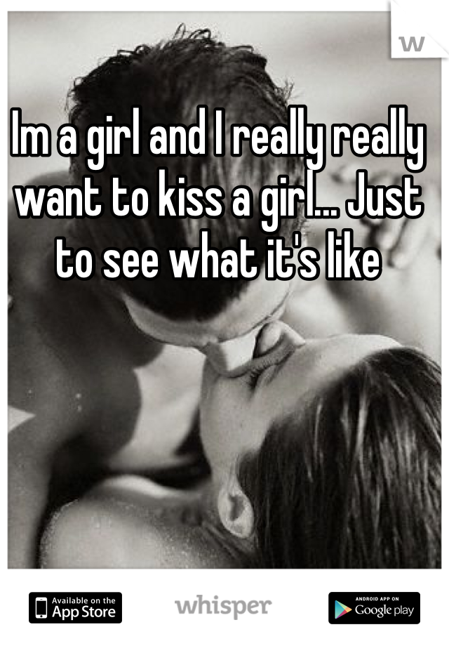 Im a girl and I really really want to kiss a girl... Just to see what it's like 