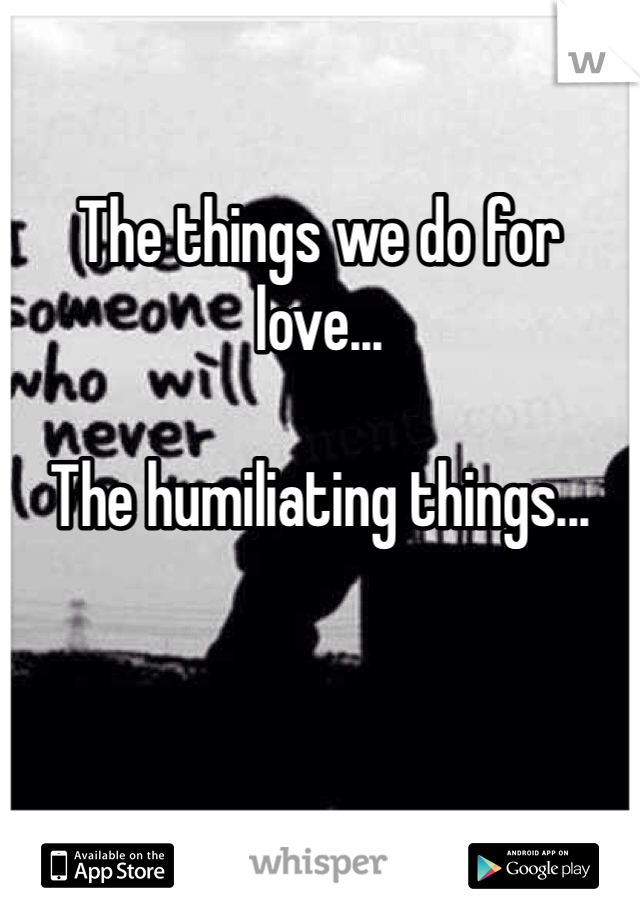 The things we do for love...

The humiliating things...  