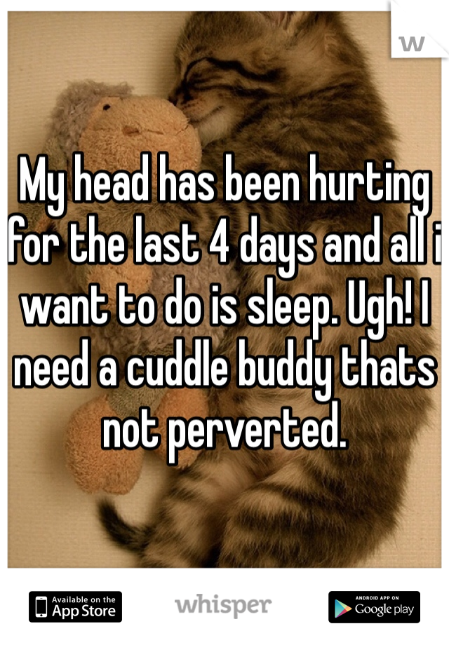My head has been hurting for the last 4 days and all i want to do is sleep. Ugh! I need a cuddle buddy thats not perverted.