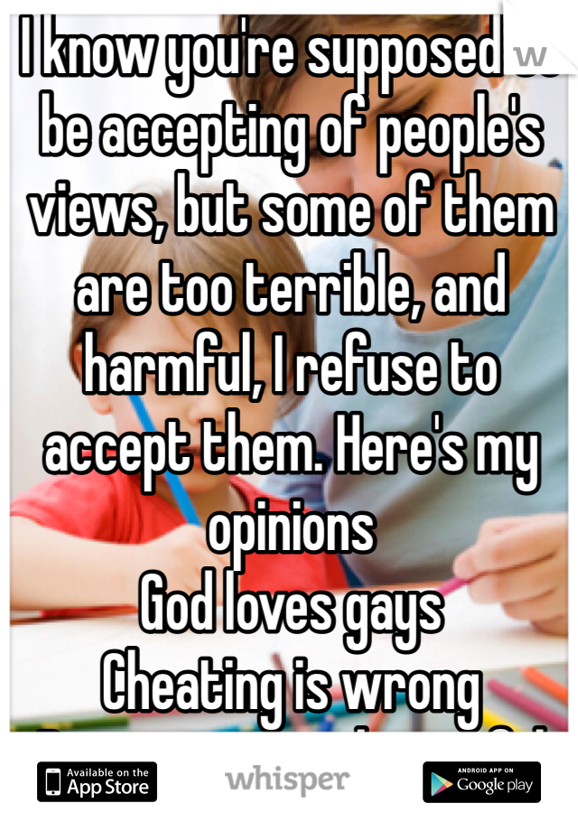 I know you're supposed to be accepting of people's views, but some of them are too terrible, and harmful, I refuse to accept them. Here's my opinions
God loves gays
Cheating is wrong
Big women are beautiful
Life is a blessing no matter how crappy it seems at the time.