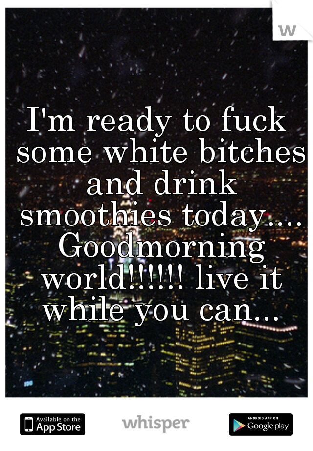 I'm ready to fuck some white bitches and drink smoothies today.... Goodmorning world!!!!!! live it while you can...