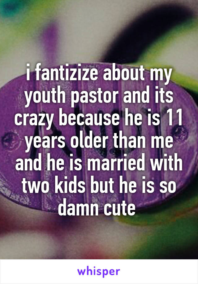 i fantizize about my youth pastor and its crazy because he is 11 years older than me and he is married with two kids but he is so damn cute 
