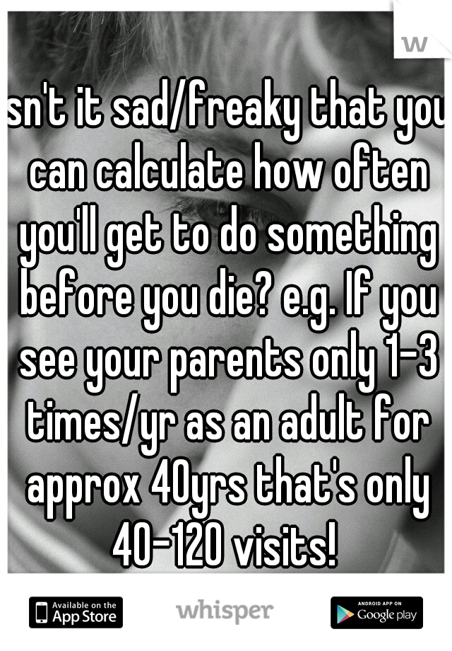 Isn't it sad/freaky that you can calculate how often you'll get to do something before you die? e.g. If you see your parents only 1-3 times/yr as an adult for approx 40yrs that's only 40-120 visits! 