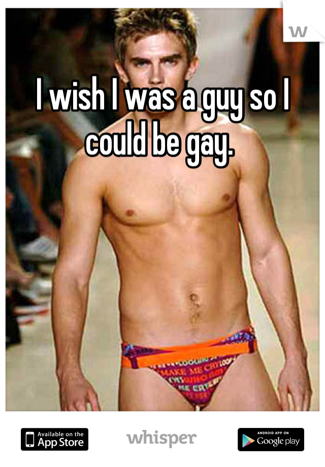 I wish I was a guy so I could be gay. 
