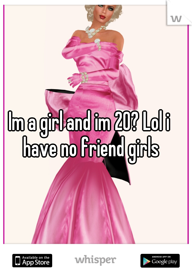 Im a girl and im 20? Lol i have no friend girls
