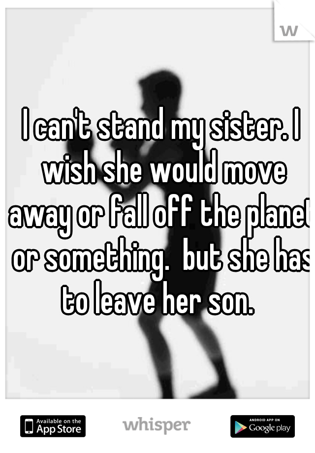 I can't stand my sister. I wish she would move away or fall off the planet or something.  but she has to leave her son.  