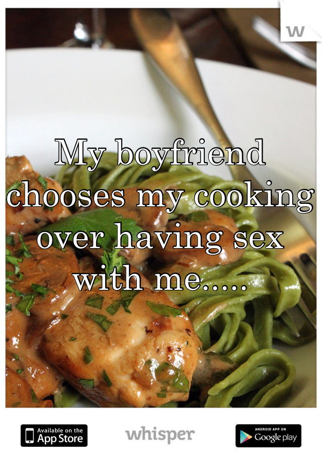 My boyfriend chooses my cooking over having sex with me.....