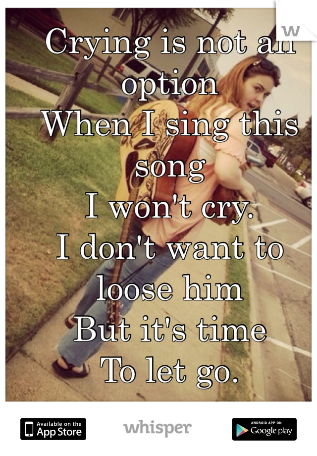 Crying is not an option
When I sing this song
I won't cry.
I don't want to loose him
But it's time
To let go.