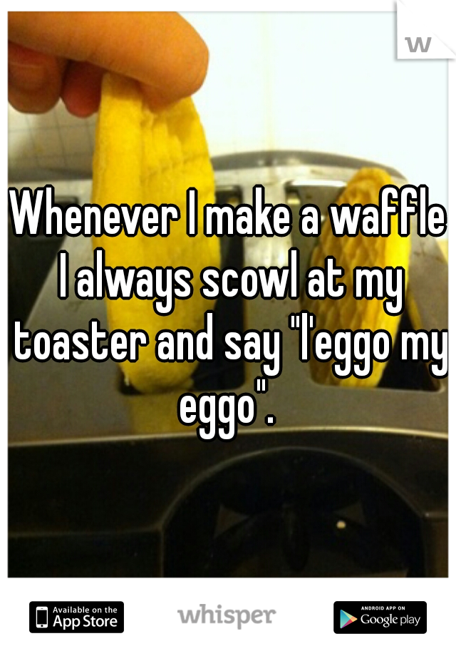 Whenever I make a waffle I always scowl at my toaster and say "l'eggo my eggo". 