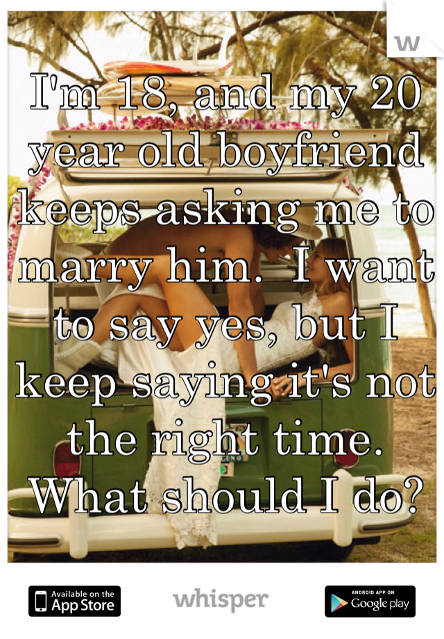 I'm 18, and my 20 year old boyfriend keeps asking me to marry him.  I want to say yes, but I keep saying it's not the right time. What should I do?
