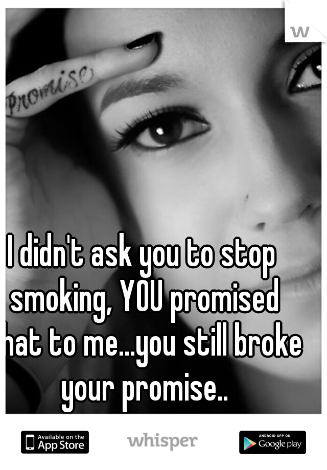I didn't ask you to stop smoking, YOU promised that to me...you still broke your promise..