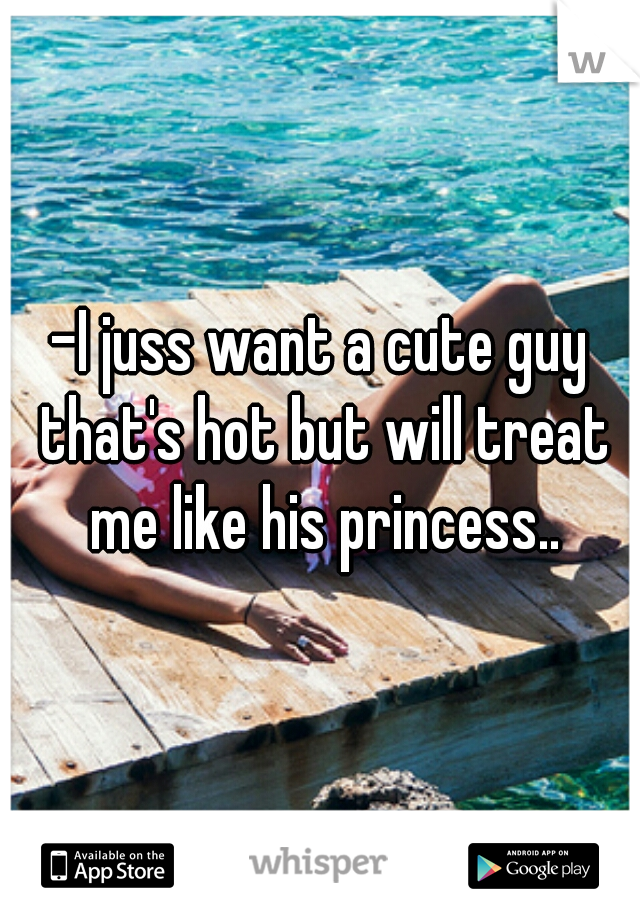 -I juss want a cute guy that's hot but will treat me like his princess..