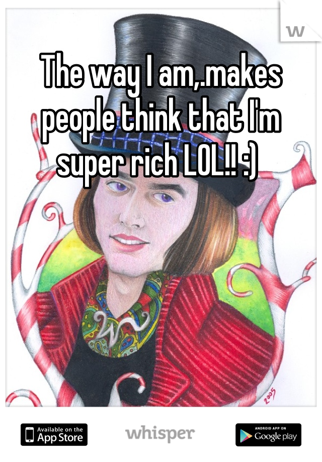 The way I am,.makes people think that I'm super rich LOL!! :) 