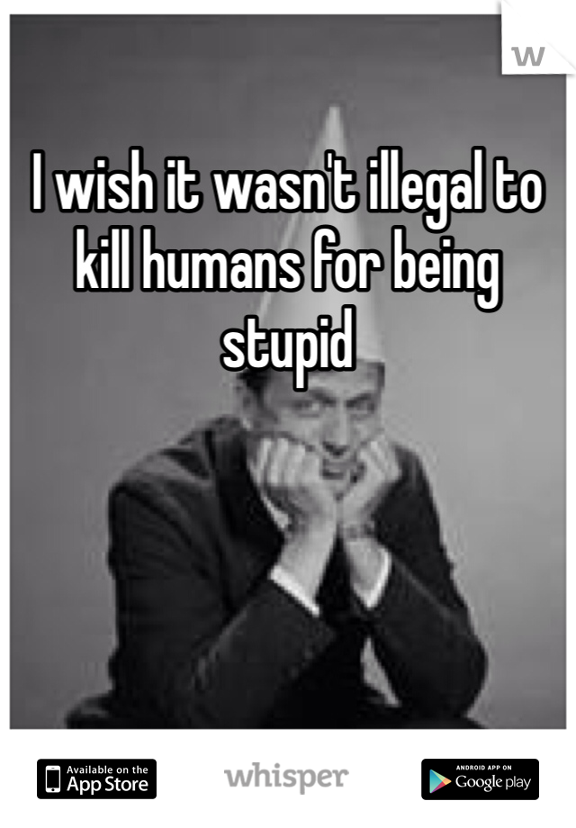 I wish it wasn't illegal to kill humans for being stupid