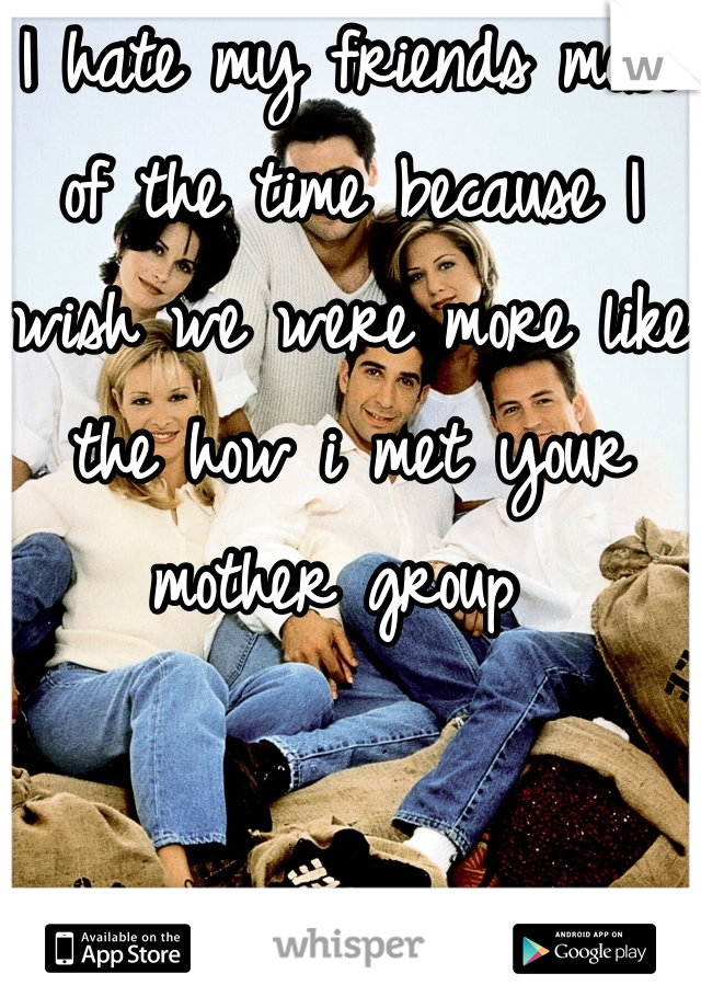 I hate my friends most of the time because I wish we were more like the how i met your mother group 