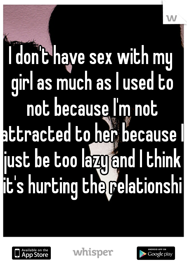 I don't have sex with my girl as much as I used to not because I'm not attracted to her because I just be too lazy and I think it's hurting the relationship