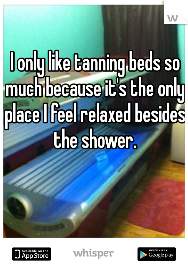 I only like tanning beds so much because it's the only place I feel relaxed besides the shower.