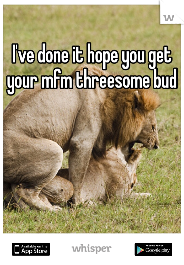 I've done it hope you get your mfm threesome bud