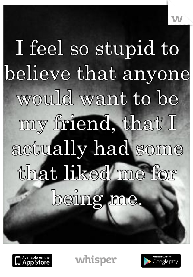 I feel so stupid to believe that anyone would want to be my friend, that I actually had some that liked me for being me.