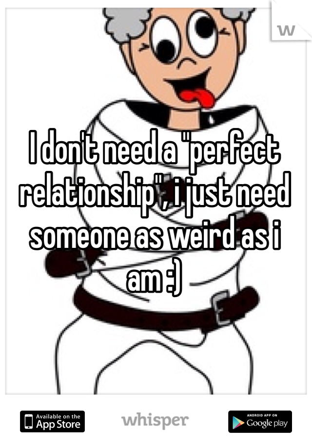 I don't need a "perfect relationship", i just need someone as weird as i am :)