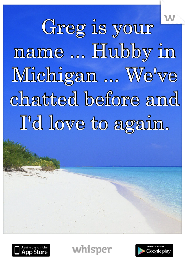  Greg is your name ... Hubby in Michigan ... We've chatted before and I'd love to again. 