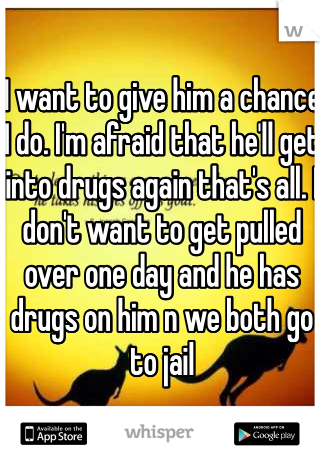 I want to give him a chance I do. I'm afraid that he'll get into drugs again that's all. I don't want to get pulled over one day and he has drugs on him n we both go to jail 