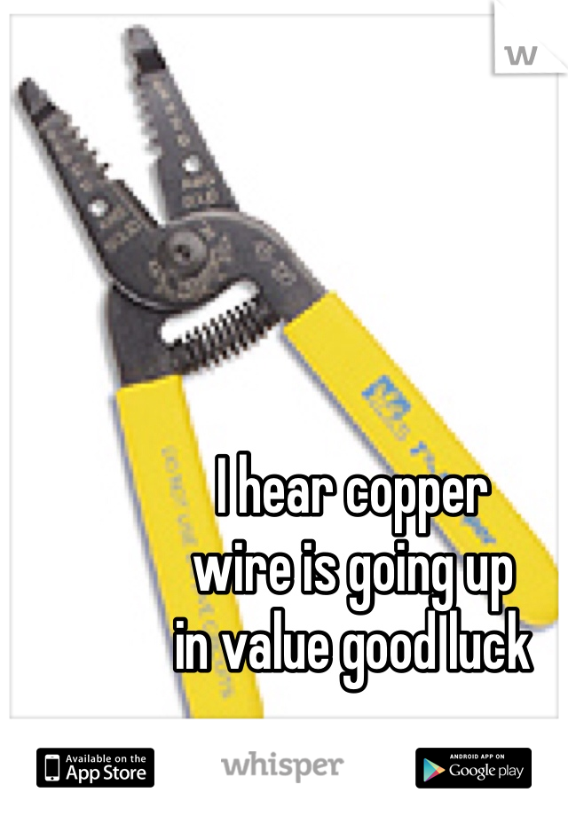 I hear copper 
wire is going up 
in value good luck