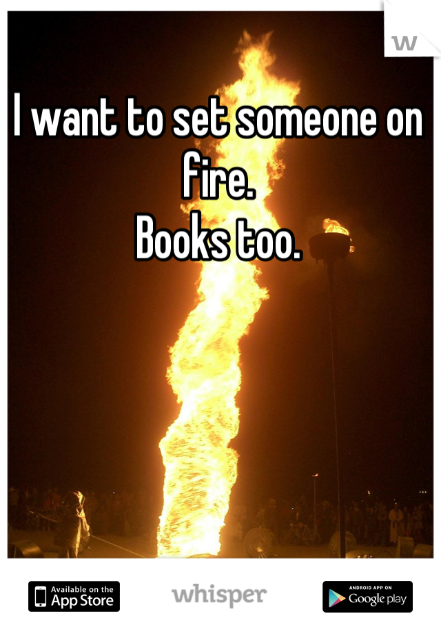 I want to set someone on fire.
Books too.