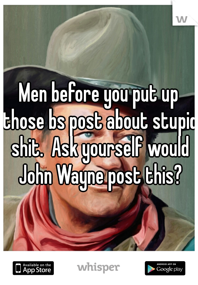 Men before you put up those bs post about stupid shit.  Ask yourself would John Wayne post this?