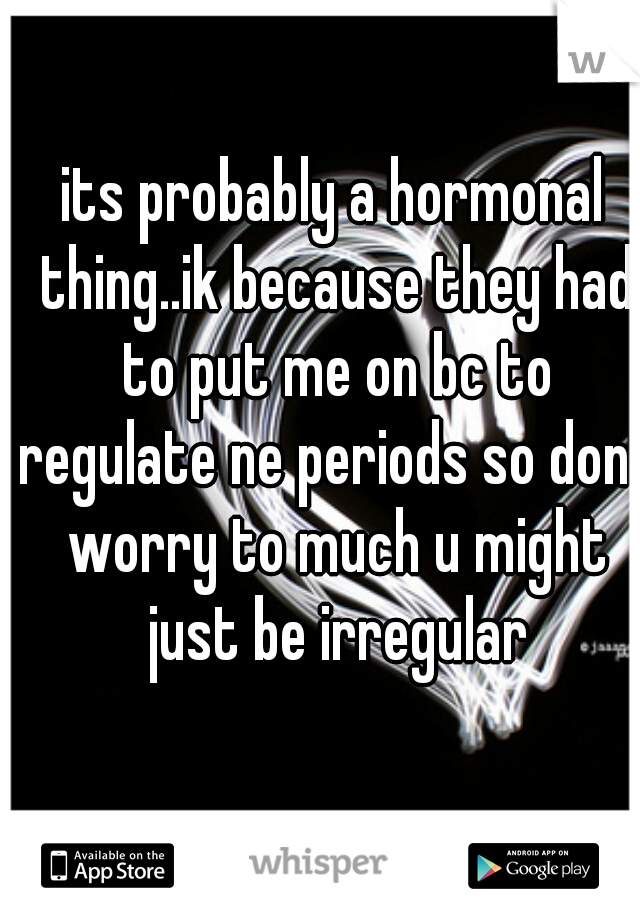 its probably a hormonal thing..ik because they had to put me on bc to regulate ne periods so dont worry to much u might just be irregular