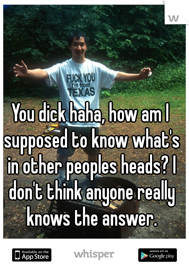 You dick haha, how am I supposed to know what's in other peoples heads? I don't think anyone really knows the answer.