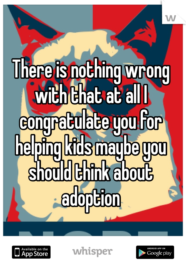 There is nothing wrong with that at all I congratulate you for helping kids maybe you should think about adoption 