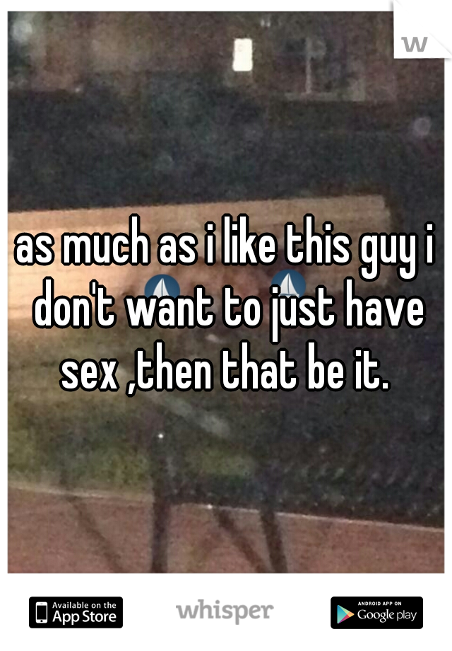 as much as i like this guy i don't want to just have sex ,then that be it.