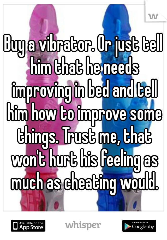 Buy a vibrator. Or just tell him that he needs improving in bed and tell him how to improve some things. Trust me, that won't hurt his feeling as much as cheating would.
