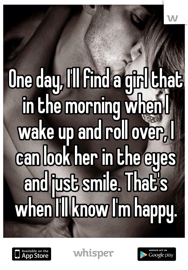 One day, I'll find a girl that in the morning when I wake up and roll over, I can look her in the eyes and just smile. That's when I'll know I'm happy.